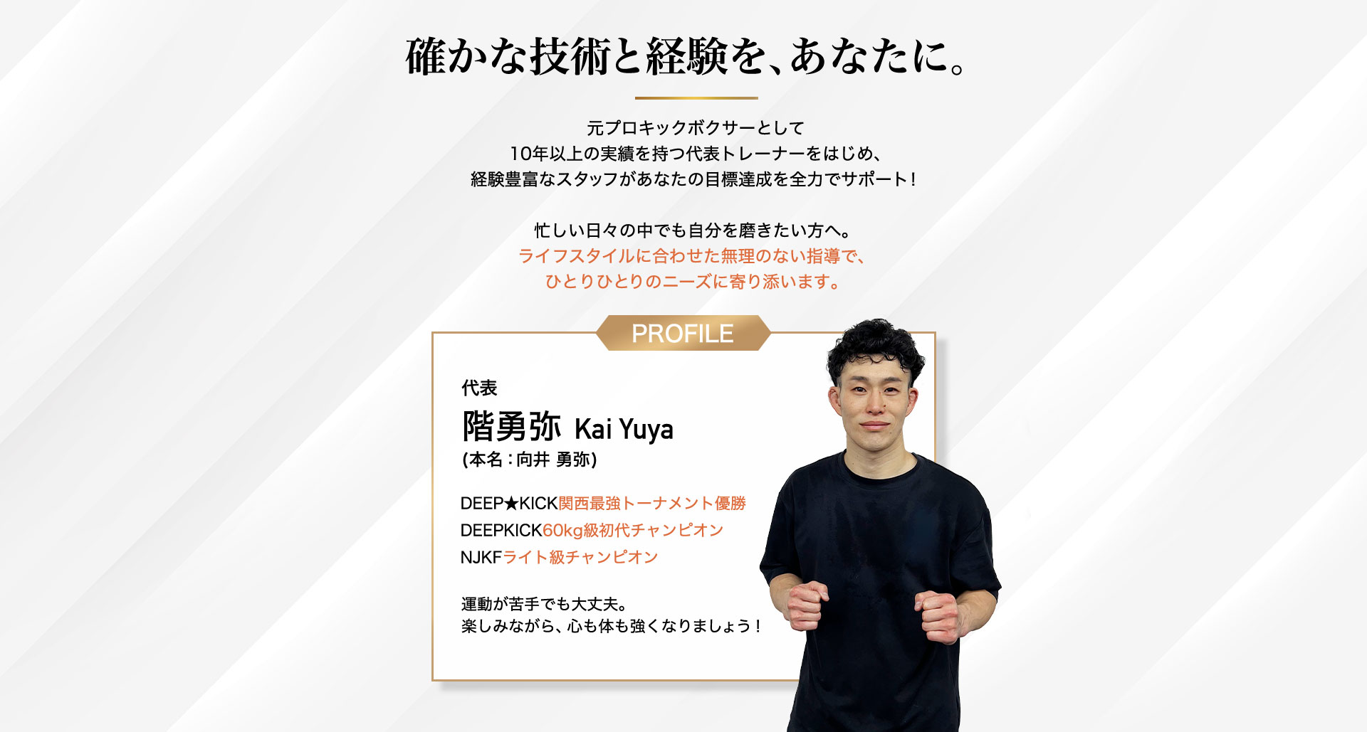 確かな技術と経験を、あなたに。元プロキックボクサーとして 10年以上の実績を持つ代表トレーナーをはじめ、 経験豊富なスタッフがあなたの目標達成を全力でサポー代表 階勇弥 Kai Yuya (本名:向井 勇弥)