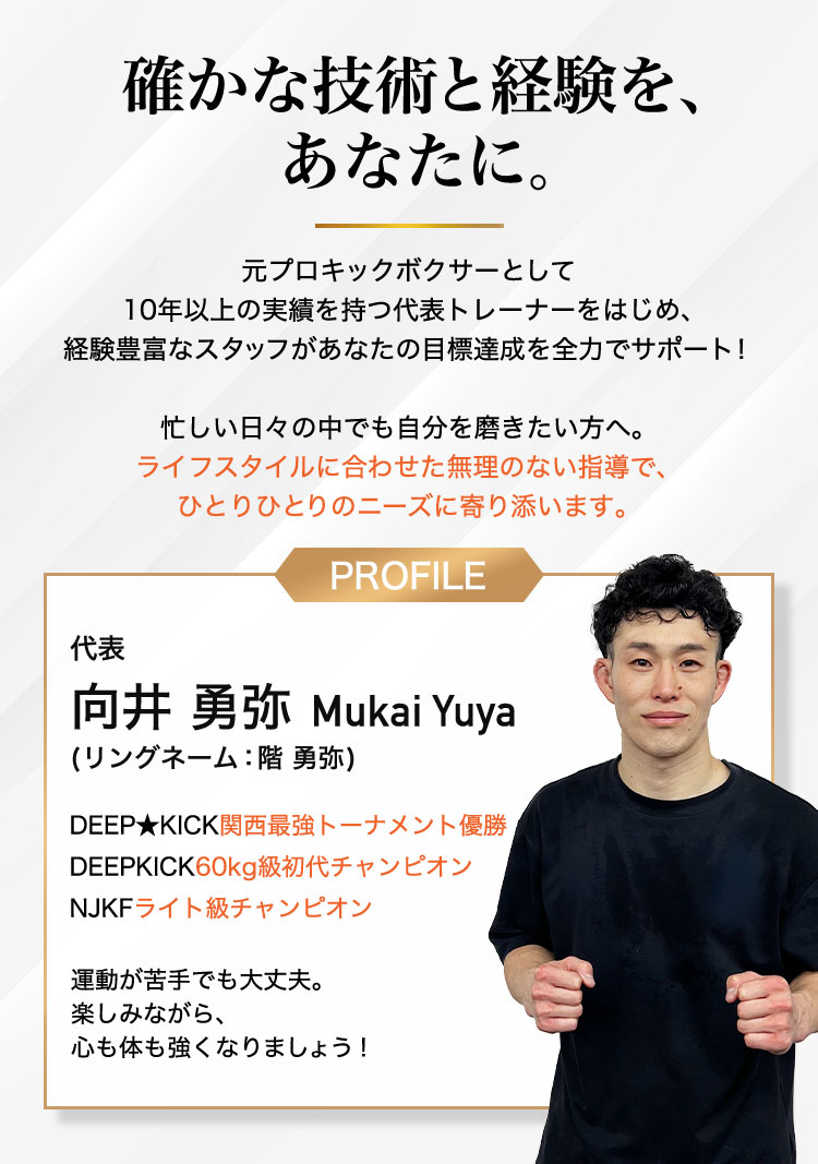 確かな技術と経験を、あなたに。元プロキックボクサーとして 10年以上の実績を持つ代表トレーナーをはじめ、 経験豊富なスタッフがあなたの目標達成を全力でサポー代表 階勇弥 Kai Yuya (本名:向井 勇弥)